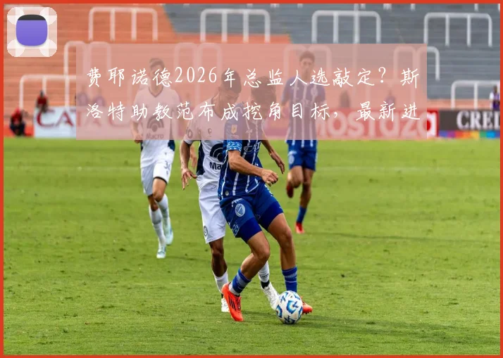 费耶诺德2026年总监人选敲定？斯洛特助教范布成挖角目标，最新进展与潜在影响分析
