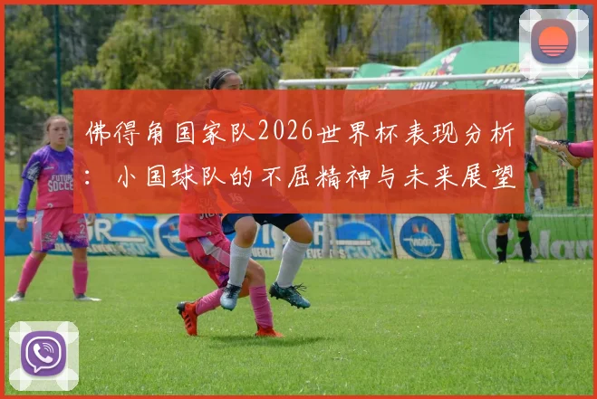 佛得角国家队2026世界杯表现分析:小国球队的不屈精神与未来展望