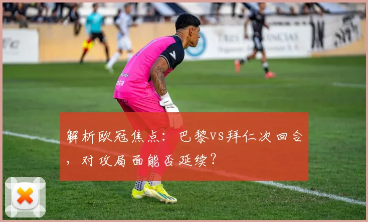 解析欧冠焦点：巴黎vs拜仁次回合，对攻局面能否延续？