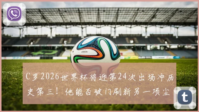 C罗2026世界杯将迎第24次出场冲历史第三！他能否破门刷新另一项尘封纪录？附世界杯出场&射手终极榜单